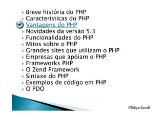 Breve história do PHP
Características do PHP
Vantagens do PHPVantagens do PHPVantagens do PHPVantagens do PHP
Novidades da versão 5.3
Funcionalidades do PHP
Mitos sobre o PHP
Grandes sites que utilizam o PHP
Empresas que apóiam o PHPEmpresas que apóiam o PHP
Frameworks PHP
O Zend Framework
Sintaxe do PHP
Exemplos de código em PHP
O PDO
@EdgarSandi
 