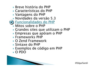 Breve história do PHP
Características do PHP
Vantagens do PHP
Novidades da versão 5.3
Funcionalidades do PHPFuncionalidades do PHPFuncionalidades do PHPFuncionalidades do PHP
Mitos sobre o PHP
Grandes sites que utilizam o PHP
Empresas que apóiam o PHPEmpresas que apóiam o PHP
Frameworks PHP
O Zend Framework
Sintaxe do PHP
Exemplos de código em PHP
O PDO
@EdgarSandi
 