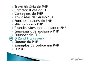 Breve história do PHP
Características do PHP
Vantagens do PHP
Novidades da versão 5.3
Funcionalidades do PHP
Mitos sobre o PHP
Grandes sites que utilizam o PHP
Empresas que apóiam o PHPEmpresas que apóiam o PHP
Frameworks PHP
OOOO ZendZendZendZend FrameworkFrameworkFrameworkFramework
Sintaxe do PHP
Exemplos de código em PHP
O PDO
@EdgarSandi
 