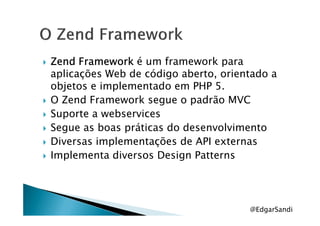 ZendZendZendZend FrameworkFrameworkFrameworkFramework é um framework para
aplicações Web de código aberto, orientado a
objetos e implementado em PHP 5.
O Zend Framework segue o padrão MVC
Suporte a webservicesSuporte a webservices
Segue as boas práticas do desenvolvimento
Diversas implementações de API externas
Implementa diversos Design Patterns
@EdgarSandi
 