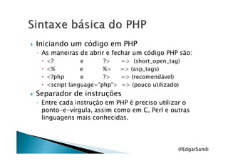 Iniciando um código em PHP
◦ As maneiras de abrir e fechar um código PHP são:
<? e ?> => (short_open_tag)
<% e %> => (asp_tags)
<?php e ?> => (recomendável)
<script language="php"> => (pouco utilizado)
Separador de instruções
◦ Entre cada instrução em PHP é preciso utilizar o
ponto-e-vírgula, assim como em C, Perl e outras
linguagens mais conhecidas.
@EdgarSandi
 