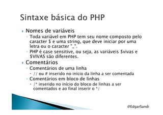 Nomes de variáveis
◦ Toda variável em PHP tem seu nome composto pelo
caracter $ e uma string, que deve iniciar por uma
letra ou o caracter "_".
◦ PHP é case sensitive, ou seja, as variáveis $vivas e
$VIVAS são diferentes.$VIVAS são diferentes.
Comentários
◦ Comentários de uma linha
// ou # inserido no início da linha a ser comentada
◦ Comentários em bloco de linhas
/* inserido no início do bloco de linhas a ser
comentados e ao final inserir o */
@EdgarSandi
 