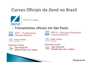 Treinamentos oficiais em São Paulo:
PHP I - Fundamentos PHP II – Estruturas Superiores
@EdgarSandi
PHP I - Fundamentos
Treinamento Oficial Zend
Carga Horária
24 horas
Próximas Turmas
São Paulo/SP
28.02.2011 Seg. à Ter. - Integral
PHP II – Estruturas Superiores
Treinamento Oficial Zend
Carga Horária
40 horas
Próximas Turmas
São Paulo/SP
28.03.2011 Seg. à Sex. - Integral
 