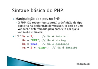Manipulação de tipos no PHP
◦ O PHP não requer (ou suporta) a definição de tipo
explícita na declaração de variáveis: o tipo de uma
variável é determinado pelo contexto em que a
variável é utilizada.
Ex.:Ex.: $a = 2; // $a é inteiro
$a = "PHP"; // $a é string
$a = true; // $a é booleano
$a = 2 + "1PHP"; // $a é inteiro
@EdgarSandi
 