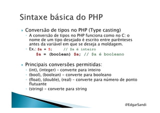 Conversão de tipos no PHP (Type casting)
◦ A conversão de tipos no PHP funciona como no C: o
nome de um tipo desejado é escrito entre parênteses
antes da variável em que se deseja a moldagem.
◦ Ex.: $a = 5; // $a é inteiro
$a = (boolean) $a; // $a é booleano$a = (boolean) $a; // $a é booleano
Principais conversões permitidas:
◦ (int), (integer) – converte para inteiro
◦ (bool), (boolean) - converte para booleano
◦ (float), (double), (real) – converte para número de ponto
flutuante
◦ (string) - converte para string
@EdgarSandi
 