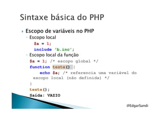 Escopo de variáveis no PHPEscopo de variáveis no PHPEscopo de variáveis no PHPEscopo de variáveis no PHP
◦ Escopo local
$a = 1;
include 'b.inc';
◦ Escopo local da função◦ Escopo local da função
$a = 1; /* escopo global */
function teste() {
echo $a; /* referencia uma variável do
escopo local (não definida) */
}
teste();
Saída: VAZIO
@EdgarSandi
 
