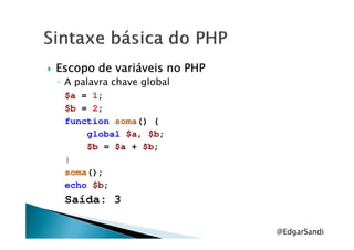 Escopo de variáveis no PHPEscopo de variáveis no PHPEscopo de variáveis no PHPEscopo de variáveis no PHP
◦ A palavra chave global
$a = 1;
$b = 2;
function soma() {function soma() {
global $a, $b;
$b = $a + $b;
}
soma();
echo $b;
Saída: 3
@EdgarSandi
 