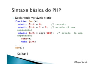 Declarando variáveis static
function foo(){
static $int = 0; // correto
static $int = 1 + 2; // errado (é uma
expressão)
static $int = sqrt(121); // errado (é umastatic $int = sqrt(121); // errado (é uma
expressão)
$int++;
echo $int;
}
foo();
Saída: 1
@EdgarSandi
 