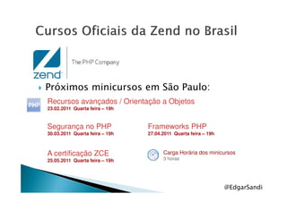 Próximos minicursos em São Paulo:
Recursos avançados / Orientação a Objetos
@EdgarSandi
Carga Horária dos minicursos
3 horas
Recursos avançados / Orientação a Objetos
23.02.2011 Quarta feira – 19h
Segurança no PHP
30.03.2011 Quarta feira – 19h
Frameworks PHP
27.04.2011 Quarta feira – 19h
A certificação ZCE
25.05.2011 Quarta feira – 19h
 