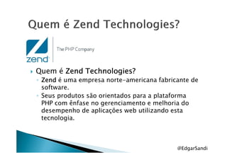 Quem é ZendZendZendZend Technologies?Technologies?Technologies?Technologies?
◦ ZendZendZendZend é uma empresa norte-americana fabricante de◦ ZendZendZendZend é uma empresa norte-americana fabricante de
software.
◦ Seus produtos são orientados para a plataforma
PHP com ênfase no gerenciamento e melhoria do
desempenho de aplicações web utilizando esta
tecnologia.
@EdgarSandi
 