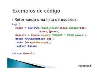 Retornando uma lista de usuários:
try {
$conn = new PDO("mysql:host=$host;dbname=$db",
$user,$pass);
$result = $conn->query('SELECT * FROM users');$result = $conn->query('SELECT * FROM users');
} catch (PDOException $e) {
echo $e->getMessage();
return false;
}
return $result;
@EdgarSandi
 