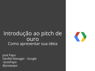 Introdução ao pitch de
ouro
Como apresentar sua ideia
José Papo
DevRel Manager - Google
+JosePapo
@josepapo
 