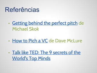 Referências
• Getting behind the perfect pitch de
Michael Skok
• How to Pich a VC de Dave McLure
• Talk like TED: The 9 secrets of the
World's Top Minds