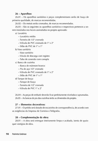 26 - Aparelhos:
26.01 - Os aparelhos sanitários e peças complementares serão de louça de
primeira qualidade, de marcas recomendadas.
26.02 - Os metais serão cromados, de marcas recomendadas.
26.03 - São os seguintes os aparelhos sanitários e respectivos pertences a se-
rem instalados nos locais assinalados no projeto aprovado:
a) Lavatório
- Lavatório médio
-Torneira de 1/2" cromada
-Válvula de PVC cromada de 1" x 2"
- Sifão de PVC de 1" x 1"
b) Vaso sanitário
- Vaso sanitário
-Vávula de descarga com registro
-Tubo de conexão com canopla
c) Banca de cozinha
- Banca de mármore branco
- Pia de aço 1/2" cromada
-Válvula de PVC cromada de 1" x 2"
- Sifão de PVC de 1" x 1"
d) Tanque de louça
- Tanque de louça
-Torneira de 1/2" cromada
-Válvula de PVC 1" x 2"
26.04 - As peças de embutir deverão ficar perfeitamente niveladas e aprumadas.
26.05 - As bancas de pia das cozinhas terão asdimensões do projeto.
27 - Elementos decorativos:
27.01 - O prédio será dotado de escaninho de correspondência, de acordo com
as exigências da Empresa de Correios e Telégrafos.
28 - Complementação da obra:
28.01 - A obra será entregue inteiramente limpa e acabada, isenta de quais-
quer vestígios de obra.
 
