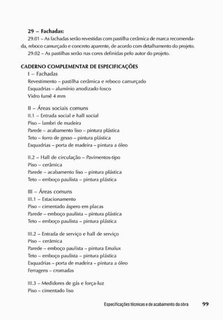 29 - Fachadas:
29.01 - Asfachadas serão revestidascom pastilha cerâmica de marca recomenda-
da, reboco camurçado e concreto aparente, de acordo com detalhamento do projeto.
29.02 - As pastilhas serão nas cores definidas pelo autor do projeto.
CADERNO COMPLEMENTAR DE ESPECIFICAÇÕES
I - Fachadas
Revestimento - pastilha cerâmica e reboco camurçado
Esquadrias - alumínio anodizado fosco
Vidro fume 4 mm
II - Áreas sociais comuns
1
1
.1 - Entrada social e hall social
Piso - lambri de madeira
Parede - acabamento liso - pintura plástica
Teto - forro de gesso - pintura plástica
Esquadrias - porta de madeira - pintura a óleo
11.2 - Hall de circulação - Pavimentos-tipo
Piso - cerâmica
Parede - acabamento liso - pintura plástica
Teto - emboço paulista - pintura plástica
III - Áreas comuns
II 1.1 - Estacionamento
Piso - cimentado áspero em placas
Parede - emboço paulista - pintura plástica
Teto - emboço paulista - pintura plástica
111.2 - Entrada de serviço e hall de serviço
Piso - cerâmica
Parede - emboço paulista - pintura Emalux
Teto - emboço paulista - pintura plástica
Esquadrias - porta de madeira - pintura a óleo
Ferragens - cromadas
111.3 - Medidores de gás e força-luz
Piso - cimentado liso
 