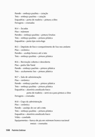 Parede - emboço paulista - caiação
Teto - emboço paulista - caiação
Esquadrias - porta de madeira - pintura a óleo
Ferragens - cromadas
111.4 - Escadas
Piso - mármore
Paredes - emboço paulista - pintura Emalux
Teto - emboço paulista - pintura plástica
Esquadrias - porta tipo corta-fogo
111.5 - Depósito de lixo e compartimento de lixo nos andares
Piso - cerâmica
Paredes - azulejo branco até o teto
Teto - emboço paulista - pintura plástica
II1.6 - Recreação coberta e descoberta
Piso - pedra São Tomé
Parede - emboço paulista - pintura plástica
Teto - acabamento liso - pintura plástica
III.7 - Sala de administração
Piso - cerâmica
Parede - emboço paulista - pintura plástica
Teto - emboço paulista - pintura plástica
Esquadrias - alumínio anodizado tosco
porta de madeira - semi-oca para pintura a óleo
Ferragens - cromadas
II1.8 - Copa da administração
Piso - cerâmica
Parede - azulejo de cor até o teto
Teto - emboço paulista - pintura plástica
Esquadrias - alumínio anodizado fosco
Vidro - canelado
Equipamentos - banca de pia em mármore branco nacional
metais - crornados
 