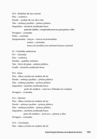 II 1.9 - Banheiro de uso comum
Piso - cerâmica
Parede - azulejo de cor até o teto
Teto - emboço paulista - pintura plástica
Esquadrias - alumínio anodizado fosco
|x>rta de macieira - compensadasemi-oca parapintura a óleo
Ferragens - cromadas
Vidro - canelado
Equipamentos - louças - marcas recomendadas
metais - cromados
banca do lavatório em mármore branco nacional
IV - Unidades autônomas
IV. 1 - Varandas
Piso - cerâmica
Paredes - pastilha cerâmica
Teto - forro de gesso - pintura plástica
Gradil - alumínio anodizado fosco
IV.2 -Salas
Piso - tábua corrida em macieira cie lei
Parede - emboço paulista - pintura plástica
Teto - emboço paulista - pintura plástica
Esquadrias - alumínio anodizado fosco
porta de madeira - semi-oca folheada em cerejeira
Ferragens - cromadas
IV.3 - Quartos
Piso - tábua corrida em macieira de lei
Parede - emboço paulista - pintura plástica
Teto - emboço paulista - pintura plástica
Esquadrias - alumínio anodizado fosco
porta de madeira - semi-oca - pintura a óleo
Ferragens - cromadas
VI.4 - Circulação
Piso - tábua corrida em macieira de lei
 