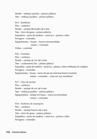 Parede - emboço paulista - pintura plástica
Teto - emboço paulista - pintura plástica
IV.5 - Banheiros
Piso - cerâmica
Parede - azulejo decorado até o teto
Teto - forro de gesso - pintura plástica
Esquadrias - porta de madeira - semi-oca - pintura a óleo
Ferragens - cromadas
Equipamentos - louças - marcas recomendadas
metais - cromados
Vidros - canelado
IV.6 - Cozinhas
Piso - cerâmica
Parede - azulejo de cor até o teto
Teto - acabamento liso - pintura plástica
Esquadrias - porta de madeira - semi-oca - pintura a óleo e folheada em cerejeira
Ferragens - cromadas
Equipamentos - louças- banca de pia em mármore branco nacional
metais - cromados - cuba em aço inoxidável
IV.7 - Área de serviço
Piso - cerâmica
Parede - azulejo de cor até o teto
Teto - emboço paulista - pintura plástica
Equipamentos - tanque em louça - marca recomendada
metais - cromados
IV.8 - Banheiro de empregada
Piso - cerâmica
Parede - azulejo branco até o teto
Teto - forro de gesso - pintura plástica
Esquadrias - porta de madeira - semi-oca - pintura a óleo
Ferragens - cromadas
 