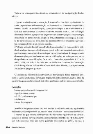 Trata-se de um orçamento estimativo, obtido através da multiplicação de dois
fatores:
1 Á r e a equivalente de construção: Éa somatória das áreas equivalentes de
todos os pavimentos da construção. As áreas reais da obra nem sempre têm o
mesmo padrão de especificação, como por exemplo o estacionamento e a
sala dos apartamentos. A Norma Brasileira revisada, NBR 12721 (Avaliação
de custos unitários e preparo de orçamento de construção para incorporação
de edifício em condomínio), antiga NB 140, estabelece critérios para o cálcu-
lo de transformação de áreas reais de padrões diferentes em áreas equivalen-
tes correspondentes a um mesmo padrão.
2.°) Custo unitário do metro quadrado de construção: Éo custo unitário obti-
do cie revistas técnicas, sindicatos da construção e empresas de consultoria,
que fornecem mensalmente o custo por metro quadrado de área equivalente
de construção para os diversos casos de edificação, inclusive para os varia-
dos padrões de especificação. De acordo com o disposto no item 4.2.3.4 da
NBR 12721, até o dia 5 de cada mês os Sindicatos Estaduais de Construção
Civil divulgarão os valores dos Custos Unitários Básicos, correspondentes
aos diversos projetos-padrão.
O Sindicato da Indústria da Construção Civil do Município do Rio cie janeiro apre-
sentaos Custos Unitários da construção de projetos-padrão com um, quatro, oito e 12
pavimentos, paraapartamentos de doisetrêsquartos nospadrõesbaixo, normal e alto.
Exemplo:
Um empreendimento é composto de:
- pavimento de acesso
- 1.72.° pavimentos-tipo
- cobertura
- casa de máquinas
A edificação apresenta uma área real total de 2.356 m2
e uma área equivalente
de construção correspondente a 1.885 rn2
, e tem um total de 12 unidades residenciais.
Sabendo-se que o custo por metro quadrado de área equivalente de constru-
ção para o padrão correspondente a este empreendimento é de R$ 1.200,00/m2
(um mil e duzentos reais por metro quadrado em outubro de 2003), calcular o
 
