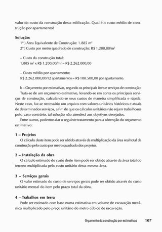 valor do custo da construção desta edificação. Qual é o custo médio de cons-
trução por apartamento?
Solução:
1° ) Área Equivalente de Construção: 1.885 m2
2o
) Custo por metro quadrado de construção: R$ 1.200,00/m2
- Custo da construção total:
1.885 m2
x R$ 1.200,00/m2
= R$ 2.262.000,00
- Custo médio por apartamento:
R$ 2.262.000,00/12 apartamentos = RS188.500,00 por apartamento.
b - Orçamento por estimativas, segundo osprincipais itenseserviços de construção:
Trata-se de um orçamento estimativo, levando-se em conta os principais servi-
ços de construção, calculando-se seus custos de maneira simplificada e rápida.
Neste caso, faz-se necessário um arquivo com valores unitários históricos e atuais
de determinados serviços, a fim de que os cálculos unitários não sejam trabalhosos
pois, caso contrário, tal solução não atenderá aos objetivos desejados.
Entre outros, podemos dar o seguinte tratamento para aobtenção do orçamento
estimativo:
1 - Projetos
O cálculo deste item pode ser obtido através da multiplicação da área real total da
construção pelo custo por metro quadrado dos projetos.
2 - Instalação da obra
O cálculo estimado do custo deste item pode ser obtido através da área total do
terreno multiplicada pelo custo unitário desta mesma área.
3 - Serviços gerais
O valor estimado do custo de serviços gerais pode ser obtido através cio custo
unitário mensal do item pelo prazo total da obra.
4 - Trabalhos em terra
Pode ser estimado com base numa estimativa em volume cie escavação mecâ-
nica multiplicado pelo preço unitário do metro cúbico de escavação.
 