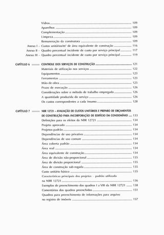 Vidros 109
Aparelhos 109
Complementarão 109
Limpeza 109
Remuneração da construtora 109
Anexo I - Custos unitários/m- de área equivalente de construção 116
Anexo II - Quadro percentual incidente de custo por serviço principal 117
Anexo III - Quadro percentual incidente de custo por serviço principal 119
CAPÍTULO 6 CONTROLE DOS S
ERVIÇOS DE CONSTRUÇÃO 121
Materiais de utilização nos serviços 122
Equipamentos 123
Ferramentas 123
Mão-de-obra 125
Prazo de execução 126
Considerações sobre o método de trabalho empregado 126
A quantidade produzida do serviço 126
Os custos correspondentes a cada insumo 128
CAPÍTULO 7 NBR 12721 - AVALIAÇ
ÃO DEC
US
TOS UNITÁRIOS EP
R
E
P
AR
O DEOR
Ç
AME
NTOS
DE CONS
TRUÇÃO P
AR
A INCORPORAÇÃO DE EDIFÍCIO E
M CONDOMÍNIO 133
Definições para os efeitos da NBR 12721 134
Projeto aprovado 134
Projetos-padrão 134
Dependências de uso privativo 134
Dependências de uso comum 134
Área coberta padrão 134
Área real 134
Área equivalente de construção 134
Área de divisão não-proporcional 135
Área de divisão proporcional 135
Área de construção sub-rogada 135
Custo unitário básico 135
Caract eríst icas principais dos projet os p ad r ão ut ilizado
na NBR 12721 136
Exemplos de preenchimento dos quadros I a VIII da NBR 12721 138
Comentários dos quadros preenchidos 151
Quadros para preenchimento de informações para arquivo
no registro de imóveis 157
 