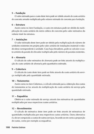 5 - Fundação
O valor estimado para o custo deste item pode ser obtido através do custo unitário
de concreto armado multiplicado pelo volume estimado de concreto para fundação.
6 - Estrutura
Assim como no item Fundação, o custo em estrutura pode ser obtido da multi-
plicação do custo unitário do metro cúbico de concreto pelo valor estimativo do
volume total da estrutura.
7 - Instalações
O valor estimado deste item pode ser obtido pela multiplicação do número de
unidades existentes em projeto pelo valor unitário de instalações (material e mão-
de-obra) correspondente à unidade. Caso haja elevadores, pode-se calcular o cus-
to unitário da parada de elevador multiplicado pelo número de paradas existentes.
8 - Alvenaria
O cálculo do valor estimativo de alvenaria pode ser feito através da multiplica-
ção do custo unitário de alvenaria pelo quantitativo estimado.
9 - Cobertura
O cálculo do custo deste item pode ser feito através do custo unitário do servi-
ço multiplicado pela quantidade estimada.
1 0 - Tratamentos
Assim como no item Cobertura, o cálculo estimado para a obtenção dos custos
de tratamentos se faz através da multiplicação do custo unitário do serviço pela
quantidade estimada.
11 - Esquadrias
Obtém-se o valor estimado do serviço através das estimativas de quantidades
multiplicadas por seus respectivos custos unitários.
12 - Revestimentos
O cálculo de estimativa deste item pode ser feito através de estimativas de
quantidades multiplicadas por seus respectivos custos unitários. Outra alternativa
é a de ser comparada a custos de outros serviços, levando-se em conta a proporção
de custos, como por exemplo as esquadrias.
 