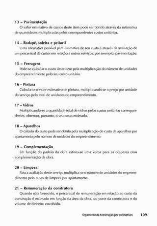 13 - Pavimentação
O valor estimativo de custos deste item pode ser obtido através da estimativa
de quantidades multiplicadas pelos correspondentes custos unitários.
14 - Rodapé, soleira e peitoril
Uma alternativa possível para estimativa de seu custo é através da avaliação de
um percentual de custos em relação a outros serviços, por exemplo, pavimentação.
15 - Ferragens
Pode-se calcular o custo deste item pela multiplicação do número de unidades
do empreendimento pelo seu custo unitário.
16 - Pintura
Calcula-se o valor estimativo de pintura, multiplicando-se o preço por unidade
do serviço pelo total de unidades do empreendimento.
17-Vidros
Multiplicando-se a quantidade total de vidros pelos custos unitários correspon-
dentes, obtemos, portanto, o seu custo estimado.
18 - Aparelhos
O cálculo do custo pode ser obtido pela multiplicação do custo de aparelhos por
apartamento pelo número de unidades do empreendimento.
19 - Complementação
Em função do padrão da obra estima-se uma verba para as despesas com
complementação da obra.
20 - Limpeza
Para aavaliação deste serviço multiplica-se o número de unidades do empreen-
dimento pelo custo de limpeza por apartamento.
21 - Remuneração da construtora
Quando não fornecido, o percentual de remuneração em relação ao custo da
construção é estimado em função da área da obra, do porte da construtora e do
volume de dinheiro envolvido.
 