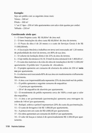 Exemplo:
Seja um prédio com as seguintes áreas reais:
Térreo - 500 m2
Pilotis - 300 m2
1 a o 5.° tipo - 250 m2
(trêsapartamentos com sala e dois quartos por andar)
Telhado-250 m2
Considerando ainda que:
1 - O item Projetos custa R$ 18,00/m2
de área real.
2 - O item Instalações da obra custa R$ 60,00/m2
de área do terreno.
3 - O Prazo da obra é de 20 meses e o custo de Serviços Gerais é cie R$
11.000,00/mês.
4 - A Escavação Mecânica (trabalhos em terra) será executada até 1,50 metros
de profundidade cio nível do terreno, em 80% de sua área.
5 - O volume da fundação direta é de 25% da área do terreno.
6 - A laje média da estrutura é 0,18. O total da área estrutural é de 1.800,00 m2
.
7 - O custo dos materiais e da mão-de-obra de instalações é de R$ 15.000,00/
apartamento. O prédio tem 14 paradas de elevadores.
8 - O projeto apresenta um consumo cie alvenaria da ordem de 250 m2
meia
vez por apartamento.
9 - A cobertura será executada 80% de sua áreaem madeiramento e telhamento
fibrocimento.
10 - A área a ser impermeabilizada representa 25% da área total real do prédio.
11 - O prédio apresenta o seguinte consumo de esquadrias:
- 13 portas por apartamento.
- 20 m2
de esquadrias de alumínio por apartamento.
12 - O revestimento do prédio representa cerca de 100% a mais que o valor
das esquadrias.
13 - A área a ser pavimentada (pavimentação) apresenta uma metragem da
ordem de 140 m2
por apartamento.
14 - Rodapé, soleira e peitoril representam 20% do custo da pavimentação.
15 - O custo de ferragens é de R$ 1.000,00 por apartamento.
16 - A pintura tem um custo de R$ 6.800,00 por apartamento.
17 - Os vidrosapresentam um consumo de 20,00 m2
por apartamento.
18 - O valor de louças e metais é de aproximadamente R$ 3.500,00 por apar-
tamento.
 