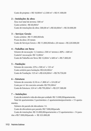 Custo de projetos = RS 18,00/m2
x 2.300 m2
= R$ 41.400,00
2 - Instalações da obra:
Área real total do terreno: 500 m2
Custo unitário : R$ 60,00/m2
Custo de instalações da obra: 500,00 m2
x R$ 60,00/m2
= R$ 30.000,00
3 - Serviços Gerais:
Custo unitário : R$ 11.000,00/mês
Prazo da obra: 20 meses
Custo de Serviços Gerais = RS 11,000,00/mês x 20 meses = RS 220.000,00
4 - Trabalhos em Terra:
Volume de escavação: 1,5 metros x 500 m2
terreno x 80% = 600 m3
.
Custo/m3
escavação: RS 13,00/m3
Custo de Trabalho em Terra: RS 13,00/m3
x 600 m3
= RS 7.800,00
5 - Fundação:
Volume de concreto: 25% x 500 m2
= 125 m3
Custo unitário para fundação: R$ 630,00/m3
Custo de Fundação: 125 m3
x RS 630,00/m3
= R$ 78.750,00
6 - Estrutura:
Volume de concreto: 0,18 m x 1.800 m2
= 324,00 m3
Custo por m3
de concreto armado: R$ 795,00/m3
Custo de Estrutura: 324 m3
x RS 795,00/m3
= R$ 257.580,00
7 - Instalações:
Custo do material e mão-de-obra por unidade: RS 15.000,00/apartamento.
Total de apartamentos: 5 pavimentos x 3 apartamentos/pavimento = 15 aparta-
mentos.
Número de parada de elevadores: 14.
Custo de elevadores por parada: RS 7.000,00/parada
Custo de instalações: RS 15.000,00/apartamento x 15 apartamentos + 14 para-
das x R$ 7.000,00/parada = RS 323.000,00
 