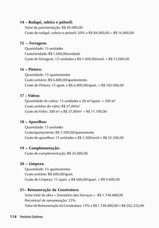 14 - Rodapé, soleira e peitoril:
Valor da pavimentação: R$ 84.000,00
Custo de rodapé, soleira e peitoril: 20% x R$ 84.000,00 = R$ 16.800,00
15 - Ferragens:
Quantidade: 15 unidades
Custo/unidade: RS 1.000,00/unidade
Custo de Ferragens: 15 unidades x RS 1.000,00/unid. = R$ 15.000,00
16 - Pintura:
Quantidade: 15 apartamentos
Custo unitário: RS 6.800,00/apartamento.
Custo de Pintura: 15 apart. x RS 6.800,00/apart. = R$ 102.000,00
17 - Vidros:
Quantidade de vidros: 15 unidades x 20 m2
/apart. = 300 m2
Custo unitário do vidro: R$ 37,00/m2
Custo do Vidro: 300 m2
x RS37,00/m2
= R$ 11.100,00
18 - Aparelhos:
Quantidade: 15 unidades
Custo/apartamento: R$ 3.500,00/apartamento
Custo de aparelhos: 15 unidades x RS3.500/unid = R$ 52.500,00
19 - Complementação:
Custo de complementação: RS 45.000,00
20 - Limpeza:
Quantidade: 15 apartamentos
Custo unitário: RS 600,00/apart.
Custo de Limpeza: 15 apart. x RS 600,00/apart. = RS 9.000,00
21- Remuneração da Construtora:
Valor total da obra = Somatório dos Serviços = RS 1.748.880,00
Percentual de remuneração: 15%
Valor de Remuneração da Construtora: 15%x R$ 1.748.880,00 = RS 262.332,00
 
