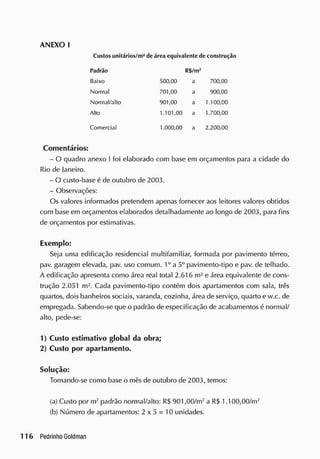 ANEXO I
C
ustosunitários/ m2
de área equivalente de construção
Padrão R$/m2
Baixo 500,00 a 700,00
Normal 701,00 a 900,00
Normal/alto 901,00 a 1.100,00
Alto 1.101,00 a 1.700,00
Comercial 1.000,00 a 2.200,00
Comentários:
- O quadro anexo I foi elaborado com base em orçamentos para a cidade do
Rio de Janeiro.
- O custo-base é de outubro de 2003.
- Observações:
Os valores informados pretendem apenas fornecer aos leitores valores obtidos
com base em orçamentos elaborados detalhadamente ao longo de 2003, para fins
de orçamentos por estimativas.
Exemplo:
Seja uma edificação residencial multifamiliar, formada por pavimento térreo,
pav. garagem elevada, pav. uso comum. 1o
a 5o
pavimento-tipo e pav. de telhado.
A edificação apresenta como área real total 2.616 m2
e área equivalente de cons-
trução 2.051 m2
. Cada pavimento-tipo contém dois apartamentos com sala, três
quartos, dois banheiros sociais, varanda, cozinha, área de serviço, quarto e w.c. de
empregada. Sabendo-se que o padrão de especificação de acabamentos é normal/
alto, pede-se:
1) Custo estimativo global da obra;
2) Custo por apartamento.
Solução:
Tomando-se como base o mês de outubro de 2003, temos:
(a) Custo por m2
padrão normal/alto: R$ 901,00/m2
a R$ 1.100,00/m2
(b) Número de apartamentos: 2 x 5 = 10 unidades.
 