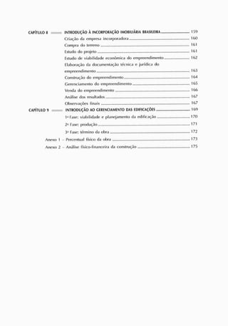 CAPÍTULO 8 INTRODUÇÃO À INCORPORAÇÃO IMOBILIÁRIA BR
AS
ILE
IR
A 159
Criação da empresa incorporadora
Compra do terreno 161
Estudo do projeto 161
Estudo de viabilidade econômica do empreendimento 162
Elaboração da documentação técnica e jurídica do
empreendimento 163
Construção do empreendimento 164
Gerenciamento do empreendimento 165
Venda do empreendimento 166
Análise dos resultados 167
Observações finais 167
CAPÍTULO 9 INTRODUÇÃO AO GERENC
IAMENTO DAS EDIFICAÇÕES 169
I a
Fase: viabilidade e planejamento da edificação 170
2- Fase: produção 171
3a
Fase: término da obra 172
Anexo I - Percentual físico da obra 173
Anexo 2 - Análise físico-financeira da construção 175
 