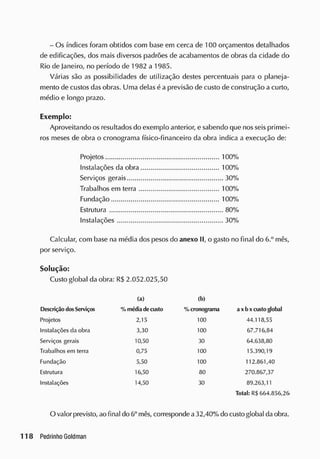 - Os índices foram obtidos com base em cerca de 100 orçamentos detalhados
de edificações, dos mais diversos padrões de acabamentos de obras da cidade do
Rio de Janeiro, no período de 1982 a 1985.
Várias são as possibilidades de utilização destes percentuais para o planeja-
mento de custos dasobras. Uma delas á a previsão de custo de construção a curto,
médio e longo prazo.
Exemplo:
Aproveitando os resultados do exemplo anterior, e sabendo que nos seis primei-
ros meses de obra o cronograma íísico-financeiro da obra indica a execução de:
Projetos 100%
Instalações da obra 100%
Serviços gerais 30%
Trabalhos em terra 100%
Fundação 100%
Estrutura 80%
Instalações 30%
Calcular, com base na média dos pesos do anexo II, o gasto no final do 6.° mês,
por serviço.
Solução:
Custo global da obra: R$ 2.052.025,50
(a) (b)
Descrição dos Serviços % médiade custo % cronograma a x b x custo glolwl
Projetos 2,15 100 44.118,55
Instalações da obra 3,30 100 67.716,84
Serviços gerais 10,50 30 64.638,80
Trabalhos em terra 0,75 100 15.390,19
Fundação 5,50 100 112.861,40
Estrutura 16,50 80 270.867,37
Instalações 14,50 30 89.263,11
Total: R$664.856,26
O valor previsto, ao final do 6° mês, corresponde a32,40%do custo global daobra.
 