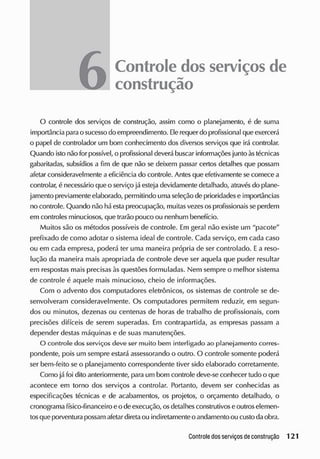 6Controle dosserviçosde
construção
O controle dos serviços de construção, assim como o planejamento, é de suma
importância parao sucesso do empreendimento. Ele requer do profissional que exercerá
o papel de controlador um bom conhecimento dos diversos serviços que irá controlar.
Quando isto não for possível, o profissional deverá buscar informações junto àstécnicas
gabaritadas, subsídios a fim de que não se deixem passar certos detalhes que possam
afetar consideravelmente a eficiência do controle. Antes que efetivamente se comece a
controlar, é necessário que o serviço jáestejadevidamente detalhado, atravésdo plane-
jamento previamente elaborado, permitindo umaseleção de prioridadese importâncias
no controle. Quando não há estapreocupação, muitasvezesosprofissionais se perdem
em controles minuciosos, que trarão pouco ou nenhum benefício.
Muitos são os métodos possíveis de controle. Em geral não existe um "pacote"
prefixado de como adotar o sistema ideal de controle. Cada serviço, em cada caso
ou em cada empresa, poderá ter uma maneira própria de ser controlado. Ea reso-
lução da maneira mais apropriada de controle deve ser aquela que puder resultar
em respostas mais precisas às questões formuladas. Nem sempre o melhor sistema
de controle é aquele mais minucioso, cheio de informações.
Com o advento dos computadores eletrônicos, os sistemas de controle se de-
senvolveram consideravelmente. Os computadores permitem reduzir, em segun-
dos ou minutos, dezenas ou centenas de horas de trabalho de profissionais, com
precisões difíceis de serem superadas. Em contrapartida, as empresas passam a
depender destas máquinas e cie suas manutenções.
O controle dos serviços deve ser muito bem interligado ao planejamento corres-
pondente, pois um sempre estará assessorando o outro. O controle somente poderá
ser bem-feito se o planejamento correspondente tiver sido elaborado corretamente.
Como já foi dito anteriormente, para um bom controle deve-se conhecer tudo o que
acontece em torno dos serviços a controlar. Portanto, elevem ser conhecidas as
especificações técnicas e de acabamentos, os projetos, o orçamento detalhado, o
cronograma físico-financeiro eo deexecução, osdetalhesconstrutivos eoutroselemen-
tosqueporventurapossam afetar diretaou indiretamente o andamento ou custo daobra.
 