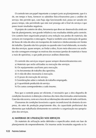 O controle tem um papel importante a cumprir junto ao planejamento, que é o
de, em tempo e hora, fornecer os subsídios físico-financeiros para a análise do
serviço. Isto permite que, caso haja algo funcionando mal, possa ser sanado em
pouco tempo, não permitindo que este mal prossiga até o final do serviço e que
possa trazer resultados negativos.
O projeto de canteiro de obra, ferramenta que deve ser desenvolvida ainda em
fase de planejamento, tem grande influência nos resultados obtidos pelo controle.
Um canteiro bem organizado propicia uma redução nas perdas de materiais, tão
comuns em transportes e estocagens. Propicia também uma otimização de gastos
de horas de mão-de-obra em transportes de materiais e deslocamentos em frentes
de trabalho. Quando não há o projeto ou quando este é mal elaborado, os resulta-
dos dos serviços, quase sempre, ao findar a obra, ficam meio obscuros e os analis-
tas não conseguem enxergar os motivos dos excessos (perdas de materiais e horas
a mais de operários), o que pode provocar análises distorcidas.
O controle dos serviços requer quase sempre desmembramentos em:
a) Materiais que serão utilizados na execução dos serviços.
b) Os equipamentos auxiliares para execução.
c) As ferramentas de trabalho dos operários.
d) A mão-de-obra necessária à execução.
e) O prazo de execução do serviço.
f) Considerações sobre o método de trabalho empregado.
g) A quantidade produzida do serviço.
h) Os custos correspondentes a cada insumo.
Para que o controle possa ser eficiente, é necessário que a obra disponha de
condições favoráveis à obtenção criteriosa dos itens discriminados anteriormente.
Caso isto não ocorra, corre-se o risco de asinformações não serem de todo confiáveis.
Chamamos de condições favoráveis o apoio incondicional da diretoria da em-
presa, do setor de produção propriamente dito, da capacidade profissional dos
elementos que trabalharão diretamente no controle e a organização nas apropria-
ções dos serviços.
A) MATERIAIS DE UTILIZAÇÃO NOS SERVIÇOS
Os materiais de utilização serão definidos e especificados ainda em fase de
planejamento do empreendimento. Os insumos serão levantados segundo os lo-
 