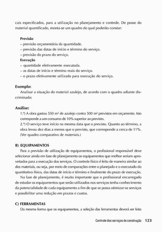 cais especificados, para a utilização no planejamento e controle. De posse do
material quantificado, monta-se um quadro do qual poderão constar:
Previsão
- previsão orçamentária da quantidade.
- previsão das datas de inicio e término do serviço.
- previsão do prazo do serviço.
Execução
- quantidade efetivamente executada.
- as datas de início e término reais do serviço.
- o prazo efetivamente utilizado para execução do serviço.
Exemplo:
Analisar a situação do material azulejo, de acordo com o quadro adiante dis-
criminado:
Análise:
1 A obra gastou 550 m2
de azulejo contra 500 m2
previstos em orçamento. Isto
corresponde a um consumo de 10%superior ao previsto.
2.°) O serviço teve início na mesma data que o previsto. Quanto ao término, a
obra levou dez dias a menos que o previsto, que corresponde a cerca de 11%.
(Ver quadro comparativo de materiais.)
B) EQUIPAMENTOS
Para a previsão de utilização de equipamentos, o profissional responsável deve
selecionar ainda em fase de planejamento os equipamentos que melhor seriam apro-
veitados para a execução dos serviços. O controle físico é feito de maneira similar ao
dos materiais, ou seja, por meio de comparações entre o planejado e o executado do
quantitativo físico, das datas de início e término e finalmente do prazo de execução.
Na fase de planejamento, é muito importante que o profissional encarregado
de estudar os equipamentos que serão utilizados nos serviços tenha conhecimento
da potencialidade de cada equipamento a fim de que se possa otimizar os serviços
e possibilitar uma redução em prazos e custos.
C) FERRAMENTAS
Da mesma forma que os equipamentos, a seleção das ferramentas deverá ser feita
 