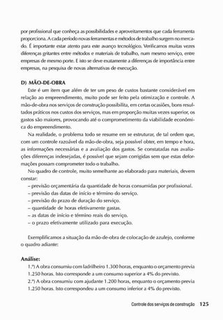 por profissional que conheça as possibilidades e aproveitamentos que cada ferramenta
proporciona. A cadaperíodo novasferramentase métodosdetrabalho surgem no merca-
do. Éimportante estar atento para este avanço tecnológico. Verificamos muitas vezes
diferenças gritantes entre métodos e materiais de trabalho, num mesmo serviço, entre
empresas de mesmo porte. Eisto se deve exatamente a diferenças de importância entre
empresas, na pesquisa de novas alternativas de execução.
D) MÃO-DE-OBRA
Este é um item que além de ter um peso de custos bastante considerável em
relação ao empreendimento, muito pode ser feito pela otimização e controle. A
mão-de-obra nos serviços de construção possibilita, em certasocasiões, bons resul-
tados práticos nos custos dos serviços, mas em proporção muitas vezes superior, os
gastos são maiores, provocando até o comprometimento da viabilidade econômi-
ca do empreendimento.
Na realidade, o problema todo se resume em se estruturar, de tal ordem que,
com um controle razoável da mão-de-obra, seja possível obter, em tempo e hora,
as informações necessárias e a avaliação dos gastos. Se constatadas nas avalia-
ções diferenças indesejadas, é possível que sejam corrigidas sem que estas defor-
mações possam comprometer todo o trabalho.
No quadro de controle, muito semelhante ao elaborado para materiais, devem
constar:
- previsão orçamentária da quantidade de horas consumidas por profissional.
- previsão das datas de início e término do serviço.
- previsão do prazo de duração do serviço.
- quantidade de horas efetivamente gastas.
- as datas de início e término reais do serviço.
- o prazo efetivamente utilizado para execução.
Exemplificamos a situação da mão-de-obra de colocação de azulejo, conforme
o quadro adiante:
Análise:
1 A obra consumiu com ladrilheiro 1.300 horas, enquanto o orçamento previa
1.250 horas. Isto corresponde a um consumo superior a 4% do previsto.
2.°) A obra consumiu com ajudante 1.200 horas, enquanto o orçamento previa
1.250 horas. Isto correspondeu a um consumo inferior a 4% cio previsto.
 