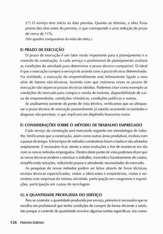 3.°) O serviço teve início na data prevista. Quanto ao término, a obra ficou
pronta dez dias antes do previsto, o que corresponde a uma redução de prazo
de cerca de 11 %.
(Ver quadro comparativo da mão-de-obra.)
E) PRAZO DE EXECUÇÃO
O prazo de execução é um fator muito importante para o planejamento e o
controle da construção. A cada serviço o profissional de planejamento avaliará
as condições da atividade para determinar o prazo técnico compatível. O ideal
é que a execução cumpra o serviço de acordo com o prazo técnico determinado.
Na realidade, a execução do empreendimento está intimamente ligada a uma
série de fatores não-técnicos, fazendo com que inúmeras vezes os prazos de
execução não sejam os prazos técnicos obtidos. Podemos citar como exemplo as
condições do mercado para compra e vencia de imóveis, disponibilidade de cai-
xa do empreendedor, condições climáticas, condições políticas e outros.
Se analisarmos somente do ponto de vista técnico, verificamos que ao ultrapas-
sar o prazo técnico de execução possivelmente já estarão ocorrendo ociosidades e
despesas não previstas, o cjue implicará um dispêndio financeiro maior.
F) CONSIDERAÇÕES SOBRE O M ÉTODO DE TRABALHO EMPREGADO
Cada serviço da construção será executado segundo um metodologia de traba-
lho. Verificamos que a construção, assim como outras áreas produtivas, evoluiu com
o passar do tempo. Vários tiposde métodosconstrutivos foram criadose são adotados
amplamente. Énecessário ficar atento a estas evoluções a fim de manter-se em dia
com os novos métodos empregados. Dentro deste ponto de vista podemos dizer que
as novas técnicas tendem aotimizar o trabalho, trazendo o barateamento de custos,
simplificando soluções, reduzindo prazos e atendendo necessidades do mercado.
As pesquisas de novos métodos podem ser feitas através de livros técnicos,
revistas técnicas especializadas, visitas a fabricantes e empreiteiros, visitas e en-
contros com empresas da mesma atividade, participação em congressos e exposi-
ções, participação em cursos de reciclagem.
G) A QUANTIDADE PRODUZIDA DO SERVIÇO
Parase controlar a quantidade produzida por serviço, primeiro é necessário que se
escolha um profissional que tenha condições de cumprir de forma eficiente a tarefa.
Isto porque o controle de quantidade envolve algumas tarefas específicas, tais como:
 