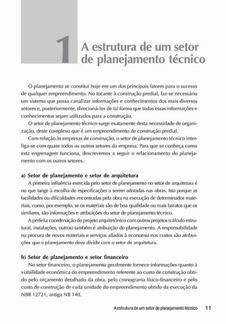 A estrutura de um setor
de planejamento técnico
O planejamento se constitui hoje em um dos principais fatores para o sucesso
de qualquer empreendimento. No tocante à construção predial, faz-se necessário
um sistema que possa canalizar informações e conhecimentos dos mais diversos
setores e, posteriormente, direcioná-los de tal forma que todas essas informações e
conhecimentos sejam utilizados para a construção.
O setor de planejamento técnico surge exatamente desta necessidade de organi-
zação, deste complexo que á um empreendimento de construção predial.
Com relação às empresas de construção, o setor de planejamento técnico inter-
liga-se com quase todos os outros setores da empresa. Para que se conheça como
esta engrenagem funciona, descrevemos a seguir o relacionamento do planeja-
mento com os outros setores.
a) Setor de planejamento e setor de arquitetura
A primeira influência exercida pelo setor de planejamento no setor de arquitetura é
no que tange à escolha de especificações a serem adotadas nas obras. Isto porque as
facilidades ou dificuldades encontradas pela obra na execução de determinados mate-
riais, como, por exemplo, se os materiais são de boa qualidade ou mais baratosque os
similares, são informações e atribuições do setor de planejamento técnico.
A perfeita coordenação do projeto arquitetônico com outrosprojetos(cálculo estru-
tural, instalações, outros) também é atribuição do planejamento. A responsabilidade
na procura de novos materiais e serviços aliados à economia nos custos são atribui-
ções que o planejamento deve dividir com o setor de arquitetura.
b) Setor de planejamento e setor financeiro
No setor financeiro, o planejamento geralmente fornece informações quanto à
viabilidade econômica do empreendimento referente ao custo de construção obti-
do pelo orçamento detalhado da obra, pelo cronograma físico-financeiro e pelo
custo de construção de cada unidade do empreendimento obtido da execução da
NBR 12721, antiga NB 140.
 