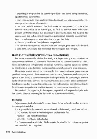 - organização de planilha de controle por lotes, tais como compartimentos,
apartamentos, pavimentos.
- bom entrosamento com os elementos administrativos, tais como mestre, en-
carregado, apontador, almoxarife.
- percorrer periodicamente a obra, indicando, seja em projeto ou no local, os
serviços executados de tal forma que, ao final do serviço, estas indicações
possam ser transformadas nas quantidades executadas reais. Na maioria das
vezes, além das indicações de serviço, o profissional necessita informar tam-
bém o operário que executou a tarefa e a respectiva data.
- obter as quantidades desejadas em tempo hábil.
- ser perseverante e preciso nas anotações dos serviços, pois o seu trabalho será
a base para a avaliação dos resultados das execuções dos serviços.
H) OS CUSTOS CORRESPONDENTES A CADA INSUM O
Por se ter um controle efetivo dos serviços, é importante que se controlem os
custos correspondentes. O controle é feito com base no controle contábil da obra.
Todos os materiais e serviços terão um código numérico, segundo o plano de contas
de construção, e serão lançados numa planilha contábil conforme o seu consumo.
0 controle se dará através da comparação dos custos realmente gastos com os
previstos em orçamento, levando-se em conta as correções correspondentes para a
época. Além disso, o controle também é feito por meio da comparação entre o
custo unitário de cada serviço, calculado através da divisão dos gastos pelas quan-
tidades executadas, e os custos unitários de mercado, obtidos por informações de
fornecedores, empreiteiros, revistas técnicas ou empresas de consultoria.
Dependendo da organização da empresa, o profissional responsável pela aná-
lise poderá obter as informações de custos na obra ou no escritório.
Exemplo:
Seja a execução de alvenaria V
2 vez em tijolos de barro furado. A obra apresen-
tou os seguintes dados:
1 - A quantidade de alvenaria levantada no local do serviço totalizou 300 m2
.
2 - O número de horas trabalhadas pelos profissionais foi:
- Pedreiro - 588 horas trabalhadas
- Servente - 432 horas trabalhadas
3 - O consumo de materiais, obtido através da planilha de controle de gastos
dos materiais, foi o seguinte:
 