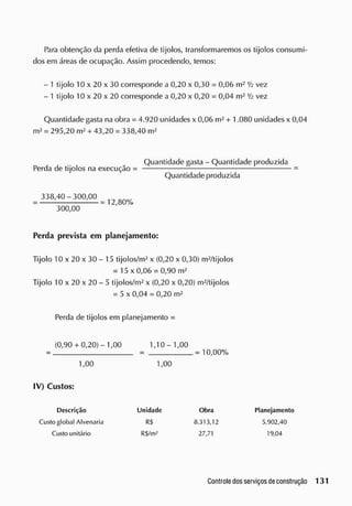 Para obtenção da perda efetiva de tijolos, transformaremos os tijolos consumi-
dos em áreas de ocupação. Assim procedendo, temos:
- 1 tijolo 10 x 20 x 30 corresponde a 0,20 x 0,30 = 0,06 m2
Vi vez
- 1 tijolo 10 x 20 x 20 corresponde a 0,20 x 0,20 = 0,04 m2
Vi vez
Quantidade gasta na obra = 4.920 unidades x 0,06 m2
+ 1.080 unidades x 0,04
m2
= 295,20 m2
+ 43,20 = 338,40 m2
300,00
Perda prevista em planejamento:
Tijolo 10 x 20x 30- 15 tijolos/m2
x (0,20 x 0,30) m2
/tijolos
= 15 x 0,06 = 0,90 m2
Tijolo 10 x 20 x 20 - 5 tijolos/m2
x (0,20 x 0,20) m2
/tijolos
= 5 x 0,04 = 0,20 m2
Perda de tijolos em planejamento =
(0,90+ 0,20)-1,00 1,10- 1,00
Perda de tijolos na execução =
Quantidade gasta - Quantidade produzida
Quantidade produzida
338,40-300,00
= 12,80%
= 10,00%
1,00 1,00
IV) Custos:
Descrição
Custo global Alvenaria
Custo unitário
Unidade
R
$
R$/m2
8.313,12
27,71
Obra Planejamento
5.902,40
19,04
 