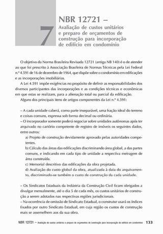 NBR 12721 -
7
Avaliação de custos unitários
e preparo de orçamentos de
construção para incorporação
de edifício em condomínio
O objetivo da Norma Brasileira Revisada 12721 (antiga NB 140) é o de atender
ao que foi prescrito à Associação Brasileira de Normas Técnicas pela Lei Federal
n.°4.591 de 16 de dezembro de 1964, quedispõe sobreo condomínio em edificações
e as incorporações imobiliárias.
A Lei 4.591 impõe exigências no propósito de definir as responsabilidades dos
diversos participantes das incorporações e as condições técnicas e econômicas
em que estas se realizam, para a alienação total ou parcial da edificação.
Alguns dos principais itens de artigos componentes da Lei n.° 4.591:
- A cada unidade caberá, como parte inseparável, uma fração ideal do terreno
e coisas comuns, expressa sob forma decimal ou ordinária.
- O incorporador somente poderá negociar sobre unidades autônomas após ter
arquivado no cartório competente de registro de imóveis os seguintes dados,
entre outros:
a) Projeto de construção devidamente aprovado pelas autoridades compe-
tentes.
b) Cálculo das áreas ciasedificações discriminando área global, a das partes
comuns, e indicando em cada tipo de unidade a respectiva metragem de
área construída.
c) Memorial descritivo das edificações da obra projetada.
d) Avaliação do custo global da obra, atualizada à data do arquivamen-
to, discriminado-se também o custo de construção da cada unidade.
- Os Sindicatos Estaduais da Indústria da Construção Civil ficam obrigados a
divulgar mensalmente, até o dia 5 de cada mês, os custos unitários de constru-
ção a serem adotados nas respectivas regiões jurisdicionais.
- Na ocorrência de omissão de Sindicato Estadual, o construtor usará os índices
fixados por outro Sindicato Estadual, em cuja região os custos de construção
mais se assemelhem aos da sua obra.
NBR 12721 - A
valiaçãodecustos unitários epreparodeorçam
entos deconsiruçáo pa
raincorporaçãodeediticloemcondom
ínio 1 3 3
 