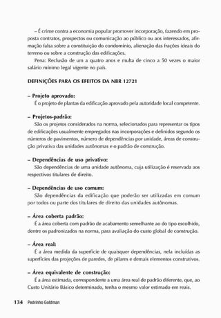 - Écrime contra a economia popular promover incorporação, fazendo em pro-
posta contratos, prospectos ou comunicação ao público ou aos interessados, afir-
mação falsa sobre a constituição do condomínio, alienação das frações ideais do
terreno ou sobre a construção das edificações.
Pena: Reclusão de um a quatro anos e multa de cinco a 50 vezes o maior
salário mínimo legal vigente no país.
DEFINIÇÕES PARA OS EFEITOS DA NBR 12721
- Projeto aprovado:
Éo projeto de plantas da edificação aprovado pela autoridade local competente.
- Projetos-padrão:
São os projetos considerados na norma, selecionados para representar os tipos
de edificações usualmente empregados nas incorporações e definidos segundo os
números de pavimentos, número de dependências por unidade, áreas de constru-
ção privativa das unidades autônomas e o padrão de construção.
- Dependências de uso privativo:
São dependências de uma unidade autônoma, cuja utilização é reservada aos
respectivos titulares de direito.
- Dependências de uso comum:
São dependências da edificação que poderão ser utilizadas em comum
por todos ou parte dos titulares de direito das unidades autônomas.
- Área coberta padrão:
Éa área coberta com padrão de acabamento semelhante ao do tipo escolhido,
dentre os padronizados na norma, para avaliação do custo global de construção.
- Área real:
É a área medida da superfície de quaisquer dependências, nela incluídas as
superfícies das projeções de paredes, de pilares e demais elementos construtivos.
- Área equivalente de construção:
Éa área estimada, correspondente a uma área real de padrão diferente, que, ao
Custo Unitário Básico determinado, tenha o mesmo valor estimado em reais.
 
