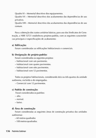 Quadro VI - Memorial descritivo dos equipamentos.
Quadro VII - Memorial descritivo dos acabamentos das dependências de uso
privativo.
Quadro VIII - Memorial descritivo dos acabamentos das dependências de uso
comum.
Para a obtenção dos custos unitários básicos, para uso dos Sindicatos de Cons-
trução, a NBR 12721 estabeleceu projetos-padrão, com as seguintes característi-
cas principais e especificações de acabamento:
a) Edificação:
Foram consideradas as edificações habitacionais e comerciais.
b) Designação do projeto-padrão:
Foram considerados os seguintes projetos:
- habitacional com um pavimento.
- habitacional com quatro pavimentos.
- habitacional com oito pavimentos.
- habitacional com 12 pavimentos.
Todos os projetos habitacionais, considerando dois ou três quartos da unidade
autônoma, excluído o de empregadas.
-Comercial com 12 pavimentos.
c) Padrão de construção:
Foram considerados os padrões:
- alto.
- normal.
- baixo.
d) Área de construção
Foram consideradas as seguintes áreas de construção privativa das unidades
autônomas:
- 60 metros quadrados
- 100 metros quadrados.
 