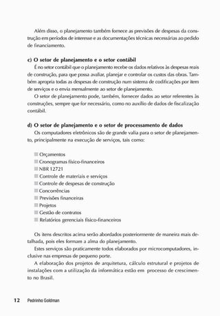Além disso, o planejamento também fornece as previsões de despesas da cons-
trução em períodos de interesse e as documentações técnicas necessárias ao pedido
de financiamento.
c) O setor de planejamento e o setor contábil
Éno setor contábil que o planejamento recebe os dados relativos às despesas reais
de construção, para que possa avaliar, planejar e controlar os custos das obras. Tam-
bém apropria todas as despesas de construção num sistema de codificações por item
de serviços e o envia mensalmente ao setor de planejamento.
O setor de planejamento pode, também, fornecer dados ao setor referentes às
construções, sempre que for necessário, como no auxílio de dados de fiscalização
contábil.
d) O setor de planejamento e o setor de processamento de dados
Os computadores eletrônicos são de grande valia para o setor de planejamen-
to, principalmente na execução de serviços, tais como:
Orçamentos
Cronogramas físico-financeiros
NBR12721
Controle cie materiais e serviços
Controle de despesas de construção
Concorrências
Previsões financeiras
Projetos
Gestão de contratos
Relatórios gerenciais físico-financeiros
Os itens descritos acima serão abordados posteriormente de maneira mais de-
talhada, pois eles formam a alma do planejamento.
Estes serviços são praticamente todos elaborados por microcomputadores, in-
clusive nas empresas de pequeno porte.
A elaboração dos projetos de arquitetura, cálculo estrutural e projetos de
instalações com a utilização da informática estão em processo de crescimen-
to no Brasil.
 