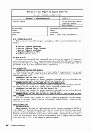 Informações para Arquivo no Registro de Imóveis
(Lei 4.591 - 16/ 12/ 64 - Ari. 32 e NB 140)
Quadro V - Informações gerais Folha n° 5
local do Imóvel Adotar numeração seguida
do quadro I ao VIII
Total de folhas: 13
Incorporador
Nome:
Assinatura:
Data:
Profissional responsável pelo cálculo
Nome:
Assinatura:
Data: 3 junho, 2003 Registro CRLA:
DO EMPREENDIMENTO
Trata-se de um empreendimento para construção de prédio residencial multifamiliar loca-
lizado a
• Autor do Projeto de Arquitetura:
• Autor do Projeto de Cálculo Estrutural:
• Autor do Projeto de Instalações:
• Responsável Técnico da Obra:
• Prazo da Obra: 50 meses
DA EDIFICAÇÃO
Composta por uma edificação residencial com pavimento de acesso e 22 vagas para
estacionamento; mezanino com 13 vagas para estacionamento; 2o
piso-G3 com 21 vagas para
estacionamento; 3o
, 5°, 7° e 9° pavimentos com 8 apartamentos formando duplex com os
pavimentos 4°, 6o
, 8° c 10° e pavimento de casa de máquinas.
DAS UNIDADES
APARTAMENTOS 304. 307 DUPLEX
Hall, sala, lavabo, copa-cozinha, w.c. serviço, quarto de empregada, área de serviço,
despensa, varanda, terraço, escada, 2 quartos, 2 circulações, banheiro, closet, 1 quarto com
banheiro formando suíte.
APARTAMENTO? 305. 300 • DUPLEX,
Sala, lavabo, copa-cozinha, w.c. serviço, quarto de empregada, área de serviço, despensa,
terraço, escada, circulação, 3 quartos com 3 banheiros formando suíte.
APARTAMENTOS 301, 302, 501, 502, 701, 702, 901, 902 DUPLEX.
Sala, lavabo, copa-cozinha, w.c. serviço, quarto de empregada, área de serviço, despensa,
04 varandas, escada, circulação, 03 quartos com 03 banheiros formando suíte.
APARTAMENTOS 505, 506, 705, 706, 905, 906 DUPLEX.
Sala, lavabo, copa-cozinha, w.c. serviço, quarto de empregada, área de serviço, despensa,
escada, circulação, 03 quartos com 03 banheiros formando suíte.
APARTAMENTOS 303.304.307, 309,503.504,507. 508. 703,704.707.709,903.904.907.
9Q8 - DUPLEX.
Hall, sala, lavabo, copa-cozinha, w.c. serviço, quarto de empregada, área de serviço,
despensa, 02 varandas, escada, 2 quartos, 2 circulações, banheiro, closct, 1 quarto com ba-
nheiro formando suíte.
DOS PAVIMENTOS
Pavimento Térreo
Partes comuns: Compostas por estacionamento com 22 vagas de garagem com 657,35 m2
real e 328,39 nr de construção, ambas áreas de uso comum de divisão não proporcional;
portaria, circulação, lavatório, banheiro def. , salão de festas, entrada e saída de automóveis,
rampa de acesso ao mezanino, lixeira, escada enclausurada, 2 elevadores, 416,70 m2
real e
226,66 m- de construção ambas áreas de uso comum de divisão proporcional; totalizando
1.074,05 m2
real e 555,05 nr de construção para o pavimento.
 