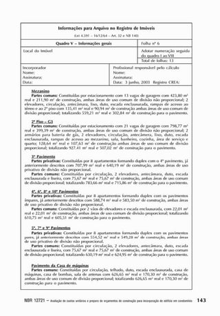 Informações para Arquivo no R
egistro de Imóveis
(Lei 4.591 - 10/ 12/ 64 - Art. 32 e NB 140)
Quadro V - Informações gerais Folha n° 6
Local do Imóvel Adotar numeração seguida
do quadro I ao VIII
Total de folhas: 13
Incorporador
Nome:
Assinatura:
Data:
Profissional responsável pelo cálculo
Nome:
Assinatura:
Data: 3 junho, 2003 Registro CREA:
Me^aninp
Partes comuns: Constituídas por estacionamento com 13 vagas de garagem com 423,80 nv'
real e 211,90 nv' de construção, ambas áreas de uso comum de divisão não proporcional; 2
elevadores, circulação, antecâmara, lixo, duto, escada enclausurada, rampas de acesso ao
térreo e ao 2o
piso com 135,41 m- real e 90,94 nv de construção ambas áreas de uso comum de
divisão proporcional; totalizando 559,21 nv' real e 302,84 nv' de construção para o pavimento.
2° Piso - G3
Partes comuns: Constituídas por estacionamento com 21 vagas de garagem com 798,77 nv'
real e 399,39 nv' de construção, ambas áreas de uso comum de divisão não proporcional; 2
armários para bateria de gás, 2 elevadores, circulação, aniecâmera, lixo, duto, escada
enclausurada, rampas de acesso ao mezanino, sala, banheiro, cozinha, área de serviço e
quarto; 128,64 nv' real e 107,63 nv de construção ambas áreas de uso comum de divisão
proporcional; totalizando 927.41 nv' real e 507,02 nv' de construção para o pavimento.
3° Pavimento
Partes privativas: Constituídas por 8 apartamentos formando duplex com o 4o
pavimento, já
anteriormente descritos com 707,99 nv2
real e 640,19 nv' de construção, ambas áreas de uso
privativo de divisão não proporcional.
Partes comuns: Constituídas por circulação, 2 elevadores, antecâmara, duto, escada
enclausurada e lixeira, com 75,67 nv real e 75,67 nv' de construção, ambas áreas de uso comum
de divisão proporcional; totalizando 783,66 nv' real e 715,86 nv' de construção para o pavimento.
4°. 6°. 8° e 10° Pavimentos
Partes privativas: Constituídas por 8 apartamentos formando duplex com os pavimentos
ímpares, já anteriormente descritos com 588,74 nv' real e 583,50 m2
de construção, ambas áreas
de uso privativo de divisão não proporcional.
Partes comuns: Constituídas por 2 vãos de elevadores e escada enclausurada, com 22,01 nv'
real e 22,01 mJ
de construção, ambas áreas de uso comum de divisão proporcional; totalizando
610,75 nv' real e 605,51 nv' de construção para o pavimento.
5°. 7° e 9" Pavimentos
Partes privativas: Constituídas por 8 apartamentos formando duplex com os pavimentos
pares, já anteriormente descritos com 554,52 nv' re.il e 540,28 nv tle construção, ambas áreas
de uso privativo de divisão não proporcional.
Partes comuns: Constituídas por circulação, 2 elevadores, antecâmara, duto, escada
enclausurada e lixeira, com 75,67 nv' real e 75,67 nv' de construção, ambas áreas de uso comum
de divisão proporcional; totalizando 630,19 nv' real e 624,95 nv' de construção para o pavimento.
Pavimento da Casa de máquinas
Partes comuns: Constituídas por circulação, telhado, duto, escada enclausurada, casa de
máquinas, casa de bombas, sala de antenas com 626,65 nv' real e 170,30 nv' de construção,
ambas áreas de uso comum de divisão proporcional; totalizando 626,65 nv' real e 170,30 nv' de
construção para o pavimento.
NBR 12721 - A
valiação decustos unitáriosepreparo deorçam
entos deconstrução pa
raincorporaçãodeedilicioemcondorninio 1 4 3
 