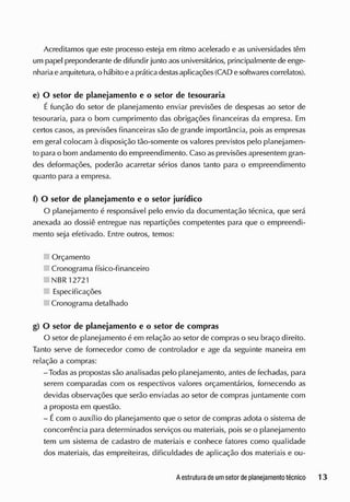 Acreditamos que este processo esteja em ritmo acelerado e as universidades têm
um papel preponderante de difundir junto aos universitários, principalmente de enge-
nhariaearquitetura, o hábito eapráticadestasaplicações(CAD esoftwarescorrelatos).
e) O setor de planejamento e o setor de tesouraria
É função do setor de planejamento enviar previsões de despesas ao setor de
tesouraria, para o bom cumprimento das obrigações financeiras cia empresa. Em
certos casos, as previsões financeiras são de grande importância, pois as empresas
em geral colocam à disposição tão-somente os valores previstos pelo planejamen-
to para o bom andamento do empreendimento. Caso as previsões apresentem gran-
des deformações, poderão acarretar sérios danos tanto para o empreendimento
quanto para a empresa.
f) O setor de planejamento e o setor jurídico
O planejamento é responsável pelo envio da documentação técnica, que será
anexada ao dossiê entregue nas repartições competentes para que o empreendi-
mento seja efetivado. Entre outros, temos:
Orçamento
Cronograma físico-financeiro
NBR 12721
Especificações
Cronograma detalhado
g) O setor de planejamento e o setor de compras
O setor de planejamento é em relação ao setor de compras o seu braço direito.
Tanto serve de fornecedor como de controlador e age da seguinte maneira em
relação a compras:
-Todas as propostas são analisadas pelo planejamento, antes de fechadas, para
serem comparadas com os respectivos valores orçamentários, fornecendo as
devidas observações que serão enviadas ao setor de compras juntamente com
a proposta em questão.
- Écom o auxílio do planejamento que o setor de compras adota o sistema de
concorrência para determinados serviços ou materiais, pois se o planejamento
tem um sistema de cadastro de materiais e conhece fatores como qualidade
dos materiais, das empreiteiras, dificuldades de aplicação dos materiais e ou-
 