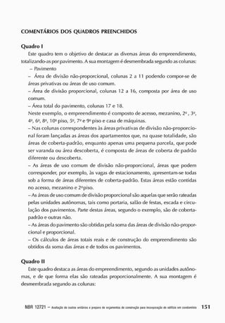 COMENTÁRIOS DOS QUADROS PREENCHIDOS
Quadro I
E
ste quadro tem o objetivo de destacar as diversas áreas do empreendimento,
totalizando-as por pavimento. A sua montagem édesmembrada segundo as colunas:
- Pavimento
- Área de divisão não-proporcional, colunas 2 a 11 podendo compor-se de
áreas privativas ou áreas de uso comum.
- Área cie divisão proporcional, colunas 12 a 16, composta por área de uso
comum.
- Área total do pavimento, colunas 17 e 18.
Neste exemplo, o empreendimento é composto de acesso, mezanino, 2o
, 3Q
,
4-, 6Q
, 82
, 10<J
piso, 5Q
, 7- e 9G
piso e casa de máquinas.
- Nas colunas correspondentes às áreas privativas de divisão não-proporcio-
nal foram lançadas as áreas dos apartamentos que, na quase totalidade, são
áreas de coberta-padrão, enquanto apenas uma pequena parcela, que pode
ser varanda ou área descoberta, é composta de áreas de coberta de padrão
diferente ou descoberta.
- As áreas de uso comum de divisão não-proporcional, áreas que podem
corresponder, por exemplo, às vagas de estacionamento, apresentam-se todas
sob a forma de áreas diferentes de coberta-padrão. Estas áreas estão contidas
no acesso, mezanino e 22
piso.
- As áreasde uso comum de divisão proporcional são aquelas que serão rateadas
pelas unidades autônomas, tais como portaria, salão de festas, escada e circu-
lação dos pavimentos. Parte destas áreas, segundo o exemplo, são de coberta-
padrão e outras não.
- As áreas do pavimento são obtidas pela soma dasáreas de divisão não-propor-
cional e proporcional.
- Os cálculos de áreas totais reais e de construção do empreendimento são
obtidos da soma das áreas e de todos os pavimentos.
Quadro II
Este quadro destaca as áreas do empreendimento, segundo as unidades autôno-
mas, e de que forma elas são rateadas proporcionalmente. A sua montagem é
desmembrada segundo as colunas:
NBR 12721 - A
valiação decustos unitáriosepreparo deorçam
entos deconstrução pa
raincorporaçãodeedifícioemcondom
ínio 151
 