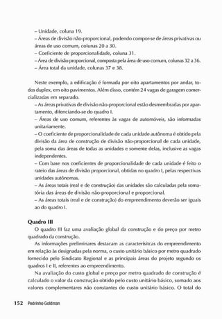 - Unidade, coluna 19.
- Áreas de divisão não-proporcional, podendo compor-se de áreas privativas ou
áreas de uso comum, colunas 20 a 30.
- Coeficiente de proporcionalidade, coluna 31.
-Área de divisão proporcional, compostapelaáreade uso comum, colunas 32 a 36.
- Área total da unidade, colunas 37 e 38.
Neste exemplo, a edificação é formada por oito apartamentos por andar, to-
dos duplex, em oito pavimentos. Além disso, contém 24 vagas de garagem comer-
cializadas em separado.
-As áreas privativas de divisão não-proporcional estão desmembradas por apar-
tamento, difenciando-se do quadro I.
- Áreas de uso comum, referentes às vagas de automóveis, são informadas
unitariamente.
- O coeficiente de proporcionalidade de cada unidade autônoma é obtido pela
divisão da área de construção de divisão não-proporcional de cada unidade,
pela soma das áreas de todas as unidades e somente delas, inclusive as vagas
independentes.
- Com base nos coeficientes de proporcionalidade de cada unidade é feito o
rateio das áreas de divisão proporcional, obtidas no quadro I, pelas respectivas
unidades autônomas.
- As áreas totais (real e de construção) das unidades são calculadas pela soma-
tória das áreas de divisão não-proporcional e proporcional.
- As áreas totais (real e de construção) do empreendimento deverão ser iguais
ao do quadro I.
Quadro III
O quadro III faz uma avaliação global da construção e do preço por metro
quadrado da construção.
As informações preliminares destacam as caracterísitcas do empreendimento
em relação às designadas pela norma, o custo unitário básico por metro quadrado
fornecido pelo Sindicato Regional e as principais áreas do projeto segundo os
quadros I e II, referentes ao empreendimento.
Na avaliação do custo global e preço por metro quadrado de construção é
calculado o valor da construção obtido pelo custo unitário básico, somado aos
valores complementares não constantes do custo unitário básico. O total do
 